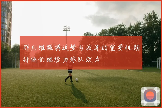 邓利维强调追梦与波津的重要性期待他们继续为球队效力
