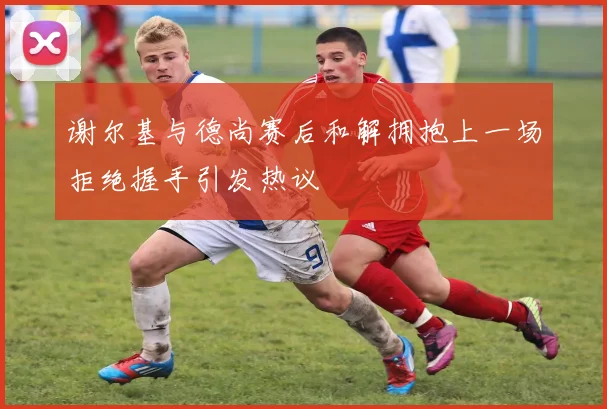 谢尔基与德尚赛后和解拥抱上一场拒绝握手引发热议
