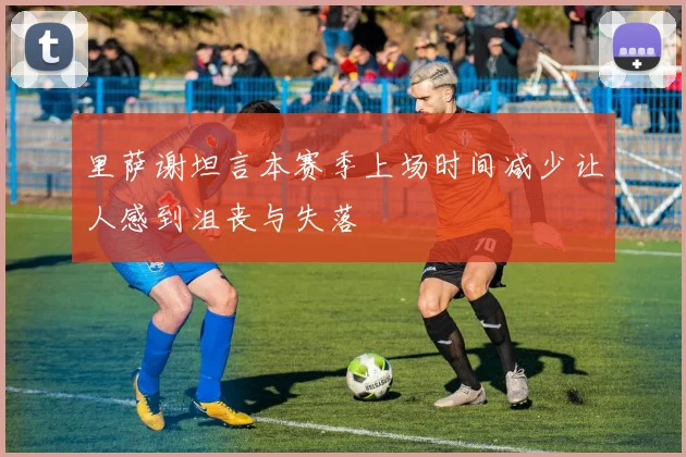 里萨谢坦言本赛季上场时间减少让人感到沮丧与失落