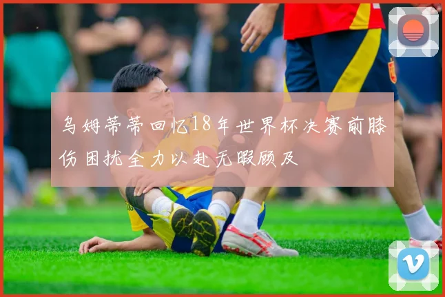 乌姆蒂蒂回忆18年世界杯决赛前膝伤困扰全力以赴无暇顾及