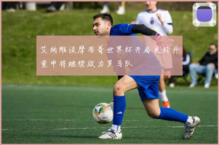 艾纳维谈摩洛哥世界杯开局良好并重申将继续效力罗马队