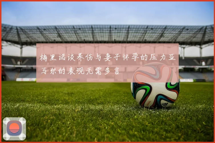 梅里诺谈养伤与妻子怀孕的压力亚马尔的表现无需多言