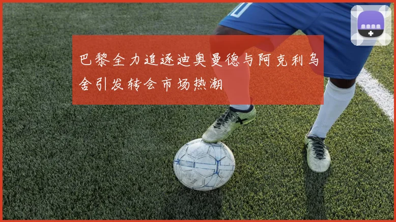 巴黎全力追逐迪奥曼德与阿克利乌舍引发转会市场热潮