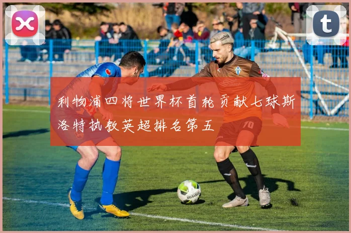 利物浦四将世界杯首轮贡献七球斯洛特执教英超排名第五