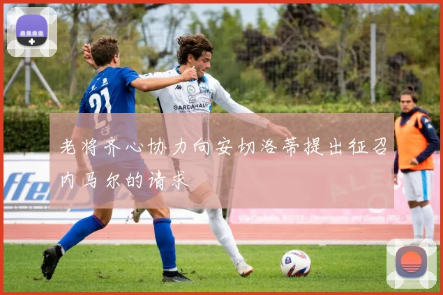 老将齐心协力向安切洛蒂提出征召内马尔的请求