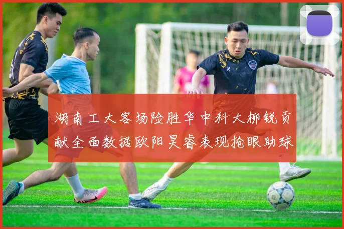 湖南工大客场险胜华中科大柳锐贡献全面数据欧阳昊睿表现抢眼助球队取胜