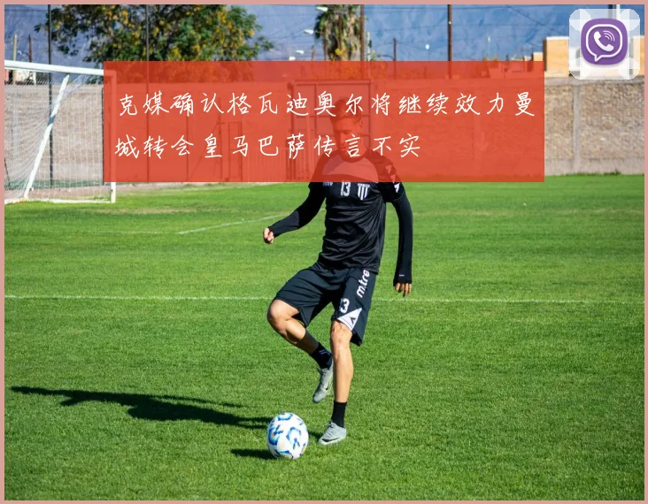 克媒确认格瓦迪奥尔将继续效力曼城转会皇马巴萨传言不实
